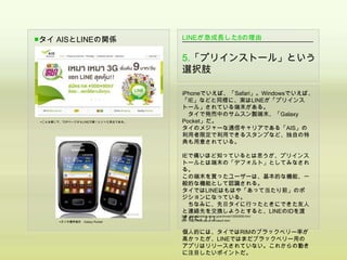 ■タイ AISとLINEの関係                      LINEが急成長した8の理由


                                     5.「プリインストール」という
                                     選択肢

                                     iPhoneでいえば、「Safari」。Windowsでいえば、
                                     「IE」などと同様に、実はLINEが「プリインス
                                     トール」されている端末がある。
                                       タイで発売中のサムスン製端末、「Galaxy
 ▲こんな感じで、TOPページからLINE万歳！といった具合である。   Pocket」だ。
                                     タイのメジャーな通信キャリアである「AIS」の
                                     利用者限定で利用できるスタンプなど、独自の特
                                     典も用意されている。

                                     IEで痛いほど知っているとは思うが、プリインス
                                     トールとは端末の「デフォルト」としてみなされ
                                     る。
                                     この端末を買ったユーザーは、基本的な機能、一
                                     般的な機能として認識される。
                                     タイではLINEはもはや「あって当たり前」のポ
                                     ジションになっている。
                                         ちなみに、先日タイに行ったときにできた友人
                                     と連絡先を交換しようとすると、LINEのIDを渡
        ▲タイの携帯端末 Galaxy Pocket
                                     された。(！)
                                     出典：http://lineblog.naver.jp/archives/12002056.html
                                     AIS：http://www.ais.co.th/index2.html



                                     個人的には、タイではRIMのブラックベリー率が
                                     高かったが、LINEではまだブラックベリー用の
                                     アプリはリリースされていない。これからの動き
                                     に注目したいポイントだ。
 
