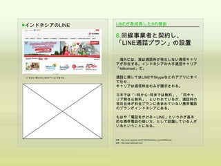 ■インドネシアのLINE               LINEが急成長した8の理由

                           6.回線事業者と契約し、
                           「LINE通話プラン」の設置

                            海外には、実は通話料が発生しない通信キャリ
                           アが存在する。インドネシアの大手通信キャリア
                           「telkomsel」だ。

▲こちらもド真ん中にLINEのアイコンが見える。   通話に関してはLINEやSkypeなどのアプリにすべ
                           て任せ、
                           キャリアは通信料金のみが請求される。

                           日本では「○時から○時までは無料」、「同キャ
                           リア間なら無料」、といわれているが、通話料の
                           項目自体が料金プランに含まれていない携帯電話
                           のプランがインドネシアにある。

                           もはや「電話をかける＝LINE」というのが基本
                           的な携帯電話の使い方、として認識している人が
                           いるということになる。


                           出典：http://www.appbank.net/2012/07/03/iphone-news/436682.php
                           出典：http://www.telkomsel.com/
 