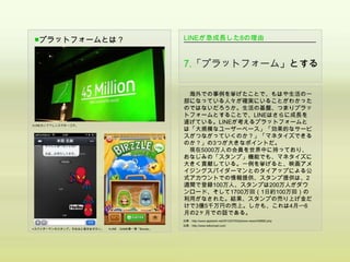 ■プラットフォームとは？                                         LINEが急成長した8の理由


                                                     7.「プラットフォーム」とする

                                                      海外での事例を挙げたことで、もはや生活の一
                                                     部になっている人々が確実にいることがわかった
                                                     のではないだろうか。生活の基盤、つまりプラッ
                                                     トフォームとすることで、LINEはさらに成長を
▲LINEカンファレンスでの一コマ。
                                                     遂げている。LINEが考えるプラットフォームと
                                                     は「大規模なユーザーベース」「効果的なサービ
                                                     スがつながっていくのか？」「マネタイズできる
                                                     のか？」の3つが大きなポイントだ。
                                                      現在5000万人の会員を世界中に持っており、
                                                     おなじみの「スタンプ」機能でも、マネタイズに
                                                     大きく貢献している。一例を挙げると、映画アメ
                                                     イジングスパイダーマンとのタイアップによる公
                                                     式アカウントでの情報提供、スタンプ提供は、2
                                                     週間で登録100万人、スタンプは200万人がダウ
                                                     ンロード、そして1700万回（1日約100万回）の
                                                     利用がなされた。結果、スタンプの売り上げ金だ
                                                     けで3億5千万円の売上。しかも、これは4月〜6
                                                     月の2ヶ月での話である。
                                                     出典：http://www.appbank.net/2012/07/03/iphone-news/436682.php
                                                     出典：http://www.telkomsel.com/
▲スパイダーマンのスタンプ。ちなみに相手はオカン。   ▲LINE GAME第一弾「Birzzle」
 