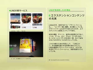 ■LINEの新サービス                      LINEが急成長した8の理由


                                 8.エクステンションコンテンツ
                                 の充実

                                 LINEは今年、前項で述べた「プラットフォーム
                                 化」、「ユーザー1億人獲得」を目標としている。
                                 プラットフォーム化の中で加えられたのが、エク
▲LINEのSNS、「HOME」、「TIME LINE」     ステンション(拡張)コンテンツである。

                                 従来の通話、チャット、音声の送受信だけでなく、
                                 ノベル、ゲーム、占い、グルメ、クーポンなど、
                                 もっともっとユーザーの生活の一部、なくてはな
                                 らないもののひとつになろうとしている。

                                 これらを買うための手段として、「LINEコイ
                                 ン」なる通貨を発行する計画もあるとのこと。
                                 LINEは通信のプラットフォームから、さらには
                                 生活のプラットフォームへと、成長を遂げようと
                                 している。



▲an・anなど、約200獣類の占いコンテンツも加わる予定。
                                 出典：http://masaki0720.tumblr.com/post/20415197049/line
 