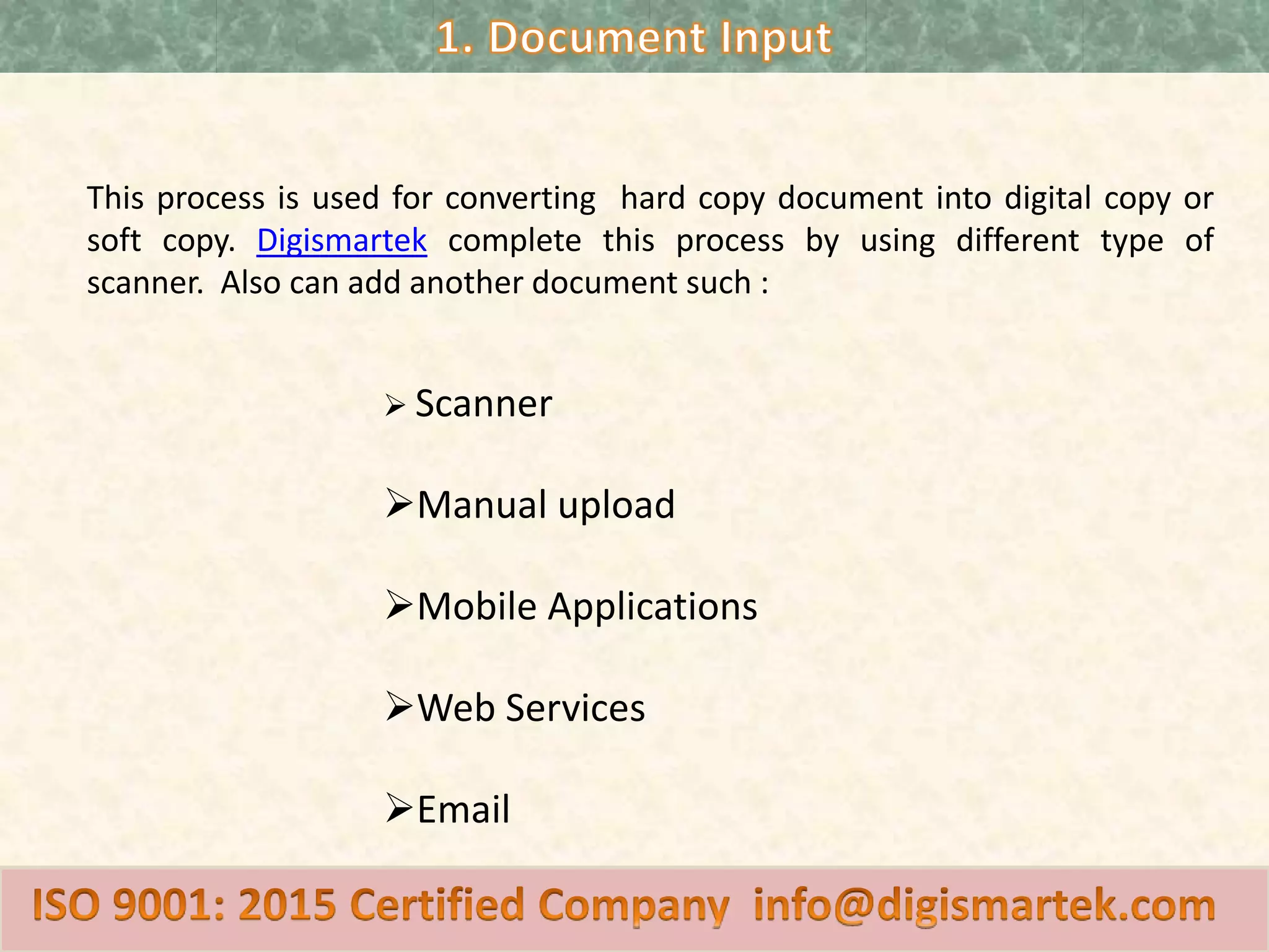 This process is used for converting hard copy document into digital copy or
soft copy. Digismartek complete this process by using different type of
scanner. Also can add another document such :
Scanner
Manual upload
Mobile Applications
Web Services
Email