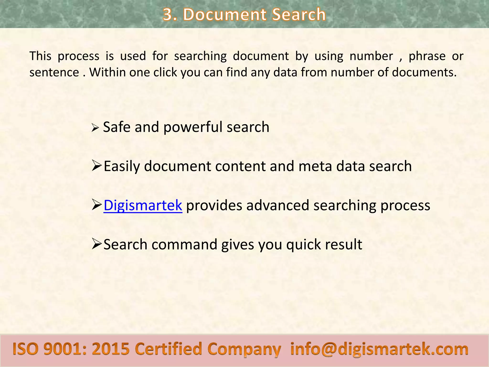 This process is used for searching document by using number , phrase or
sentence . Within one click you can find any data from number of documents.
Safe and powerful search
Easily document content and meta data search
Digismartek provides advanced searching process
Search command gives you quick result