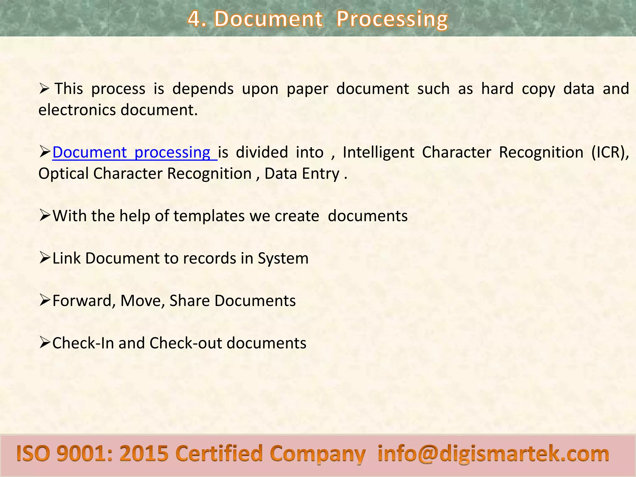  This process is depends upon paper document such as hard copy data and
electronics document.
Document processing is divided into , Intelligent Character Recognition (ICR),
Optical Character Recognition , Data Entry .
With the help of templates we create documents
Link Document to records in System
Forward, Move, Share Documents
Check-In and Check-out documents
