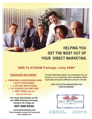 HELPING YOU
                                             GET THE MOST OUT OF
                                          YOUR DIRECT MARKETING

            DMS PLATINUM Package —only $499*
                         Package—

   PACKAGE INCLUDES :
           INCLUDES:                       At Direct Mail Specialists we understand how im-
                                           portant it is to maximize each marketing dollar,
                                           especially during this difficult economic climate.
» PRINTING & ADDRESSIN G 5000
              ADDRESSING
      » 6X11 POSTCARDS
                                                 COST EFFECTIVE MARKETING FOR
   » 4 COLOR/ BOTH SID ES
                    SIDES                               YOUR BUSINESS!
  » UV COATED ON ONE SIDE
     » ONLY $499 DOES NOT
          INCLUDE POSTAGE

   For more information on the
   new DMS Platinum Package
      Contact Us Today at:
        407-566-9535
       www.dmsorlando.com
                                               407-566-9535 Phone         1148 Celebration Blvd.
  *Price includes 4-color 6x11 postcard        Kevin@dmsorlando.com       Celebration, FL 34747
             from supplied art
 