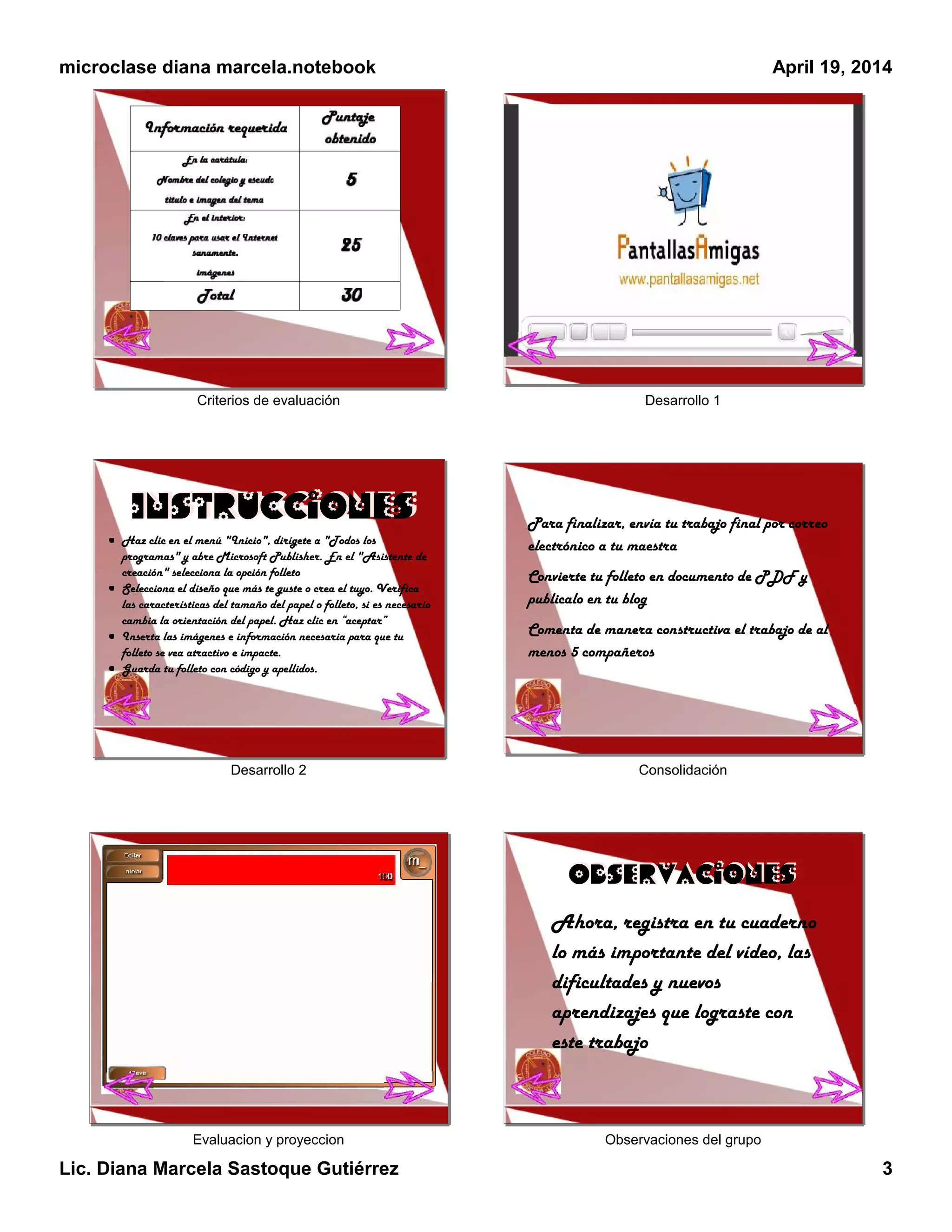 microclase diana marcela.notebook
Lic. Diana Marcela Sastoque Gutiérrez 3
April 19, 2014
Criterios de evaluación Desarrollo 1
Desarrollo 2
Haz clic en el menú "Inicio", dirígete a "Todos los
programas" y abre Microsoft Publisher. En el "Asistente de
creación" selecciona la opción folleto
Selecciona el diseño que más te guste o crea el tuyo. Verifica
las características del tamaño del papel o folleto, si es necesario
cambia la orientación del papel. Haz clic en “aceptar”
Inserta las imágenes e información necesaria para que tu
folleto se vea atractivo e impacte.
Guarda tu folleto con código y apellidos.
InstruccionesInstrucciones
Consolidación
Para finalizar, envía tu trabajo final por correo
electrónico a tu maestra
Convierte tu folleto en documento de PDF y
publicalo en tu blog
Comenta de manera constructiva el trabajo de al
menos 5 compañeros
Evaluacion y proyeccion Observaciones del grupo
ObservacionesObservaciones
Ahora, registra en tu cuaderno
lo más importante del vídeo, las
dificultades y nuevos
aprendizajes que lograste con
este trabajo
 