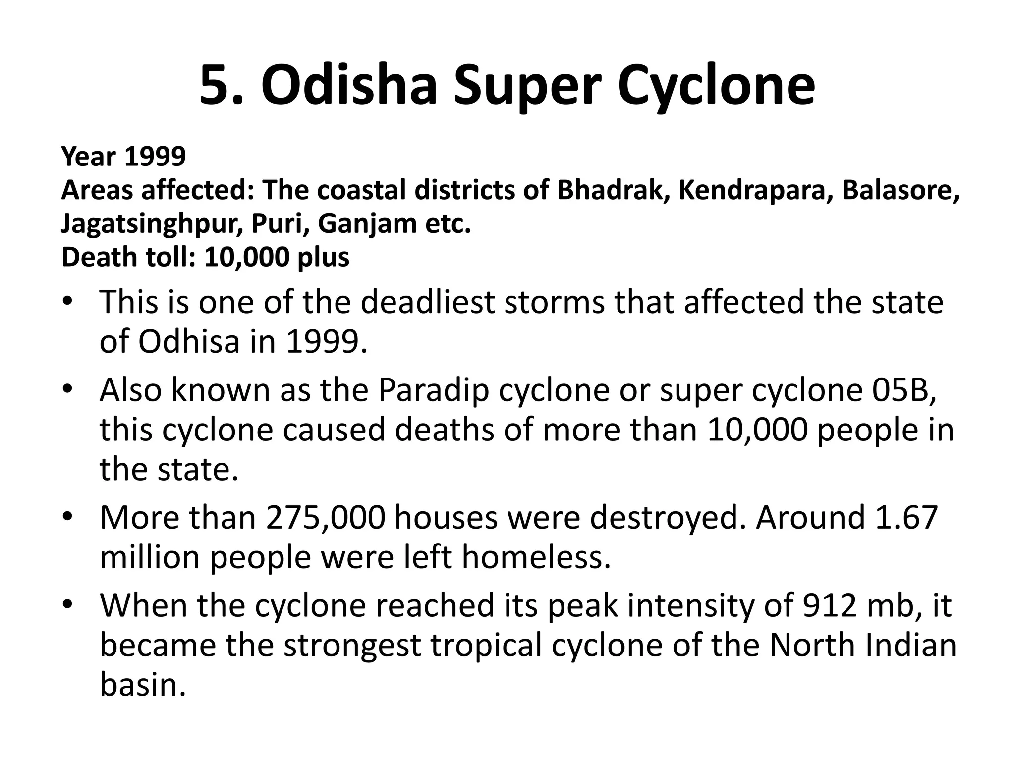 5. Odisha Super Cyclone
Year 1999
Areas affected: The coastal districts of Bhadrak, Kendrapara, Balasore,
Jagatsinghpur, Puri, Ganjam etc.
Death toll: 10,000 plus
• This is one of the deadliest storms that affected the state
of Odhisa in 1999.
• Also known as the Paradip cyclone or super cyclone 05B,
this cyclone caused deaths of more than 10,000 people in
the state.
• More than 275,000 houses were destroyed. Around 1.67
million people were left homeless.
• When the cyclone reached its peak intensity of 912 mb, it
became the strongest tropical cyclone of the North Indian
basin.
 