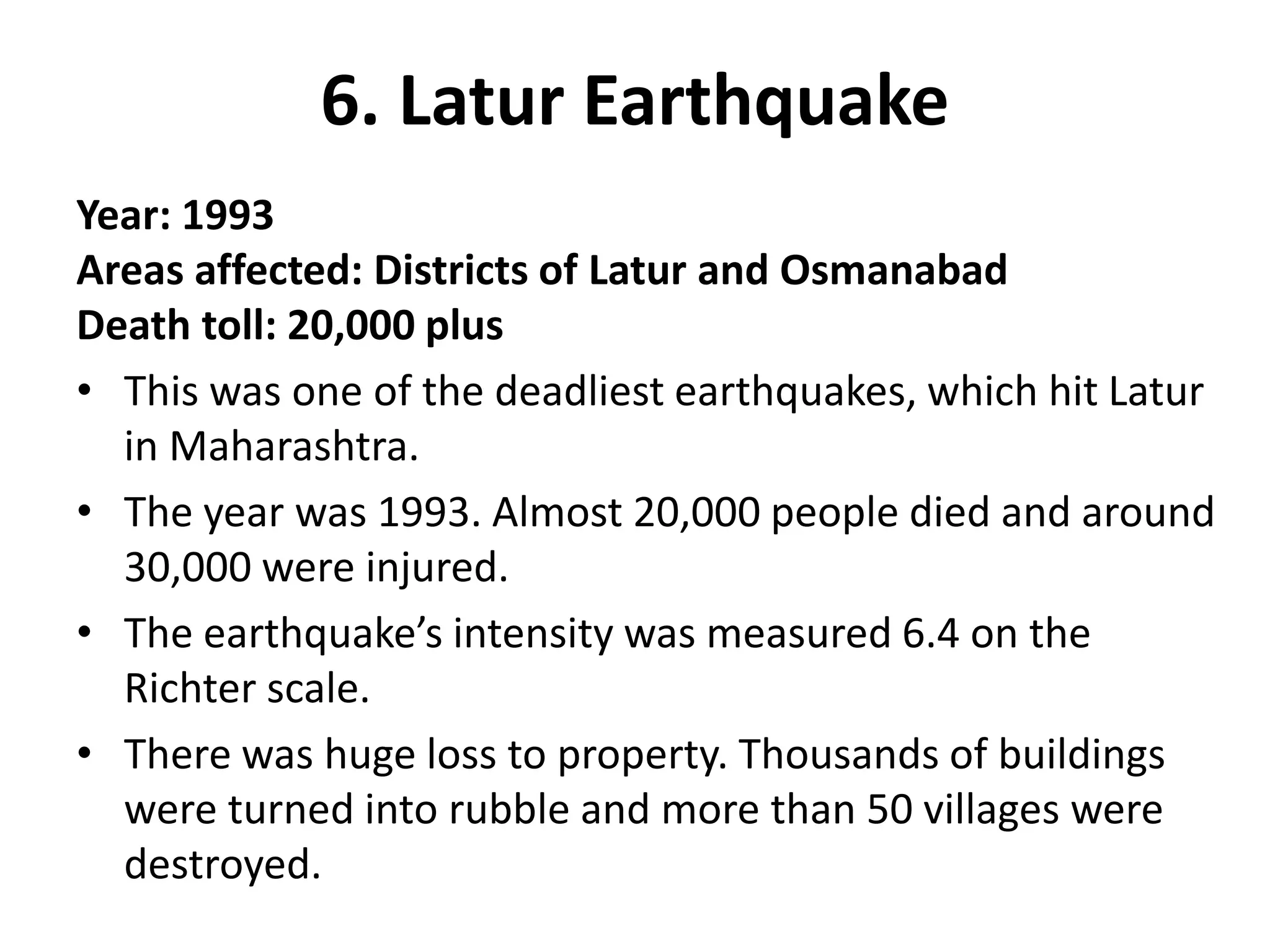 6. Latur Earthquake
Year: 1993
Areas affected: Districts of Latur and Osmanabad
Death toll: 20,000 plus
• This was one of the deadliest earthquakes, which hit Latur
in Maharashtra.
• The year was 1993. Almost 20,000 people died and around
30,000 were injured.
• The earthquake’s intensity was measured 6.4 on the
Richter scale.
• There was huge loss to property. Thousands of buildings
were turned into rubble and more than 50 villages were
destroyed.
 