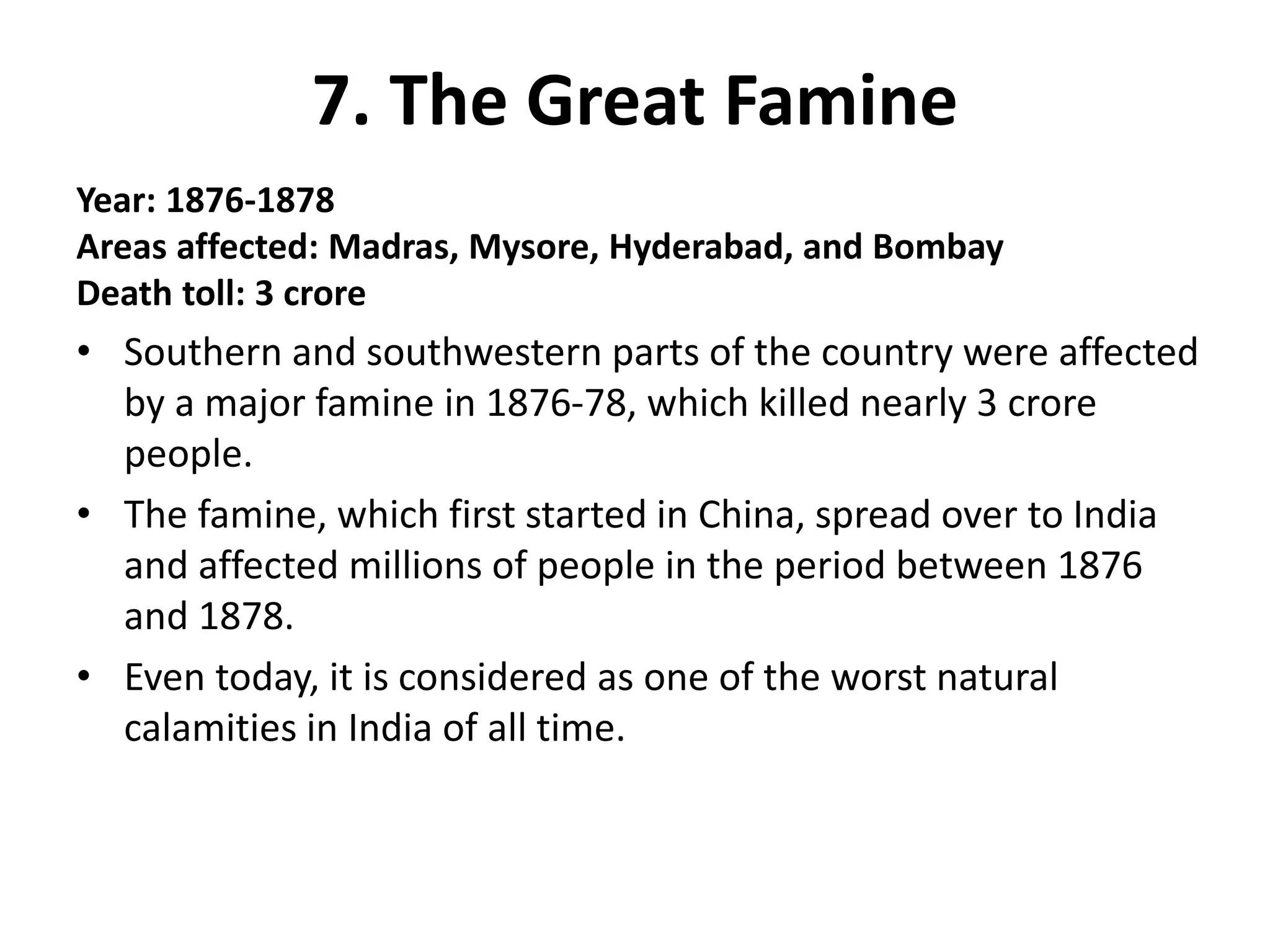 7. The Great Famine
Year: 1876-1878
Areas affected: Madras, Mysore, Hyderabad, and Bombay
Death toll: 3 crore
• Southern and southwestern parts of the country were affected
by a major famine in 1876-78, which killed nearly 3 crore
people.
• The famine, which first started in China, spread over to India
and affected millions of people in the period between 1876
and 1878.
• Even today, it is considered as one of the worst natural
calamities in India of all time.
 