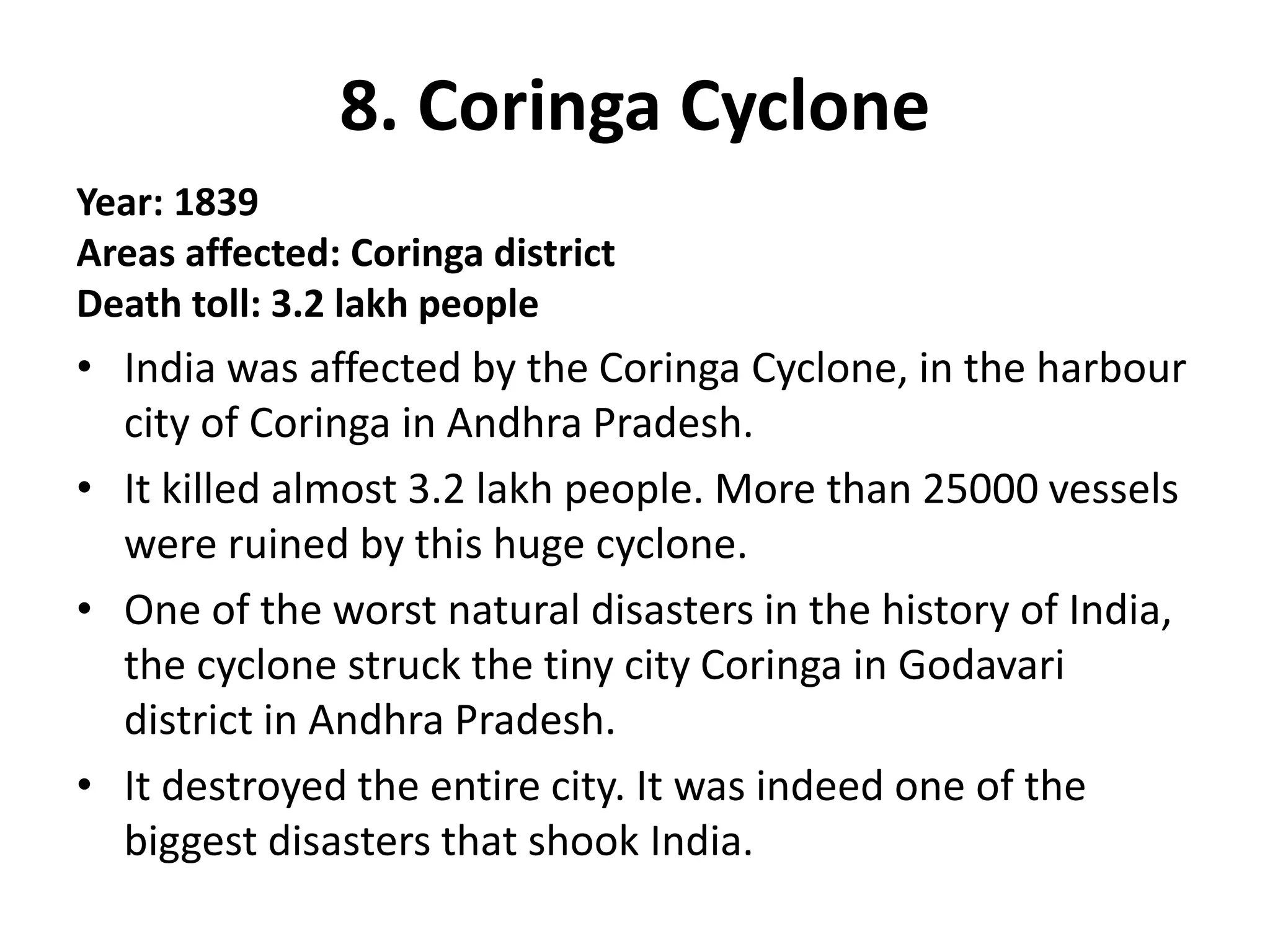 8. Coringa Cyclone
Year: 1839
Areas affected: Coringa district
Death toll: 3.2 lakh people
• India was affected by the Coringa Cyclone, in the harbour
city of Coringa in Andhra Pradesh.
• It killed almost 3.2 lakh people. More than 25000 vessels
were ruined by this huge cyclone.
• One of the worst natural disasters in the history of India,
the cyclone struck the tiny city Coringa in Godavari
district in Andhra Pradesh.
• It destroyed the entire city. It was indeed one of the
biggest disasters that shook India.
 