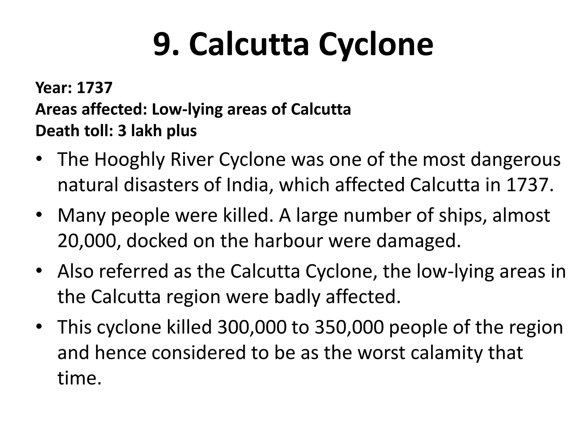 9. Calcutta Cyclone
Year: 1737
Areas affected: Low-lying areas of Calcutta
Death toll: 3 lakh plus
• The Hooghly River Cyclone was one of the most dangerous
natural disasters of India, which affected Calcutta in 1737.
• Many people were killed. A large number of ships, almost
20,000, docked on the harbour were damaged.
• Also referred as the Calcutta Cyclone, the low-lying areas in
the Calcutta region were badly affected.
• This cyclone killed 300,000 to 350,000 people of the region
and hence considered to be as the worst calamity that
time.
 