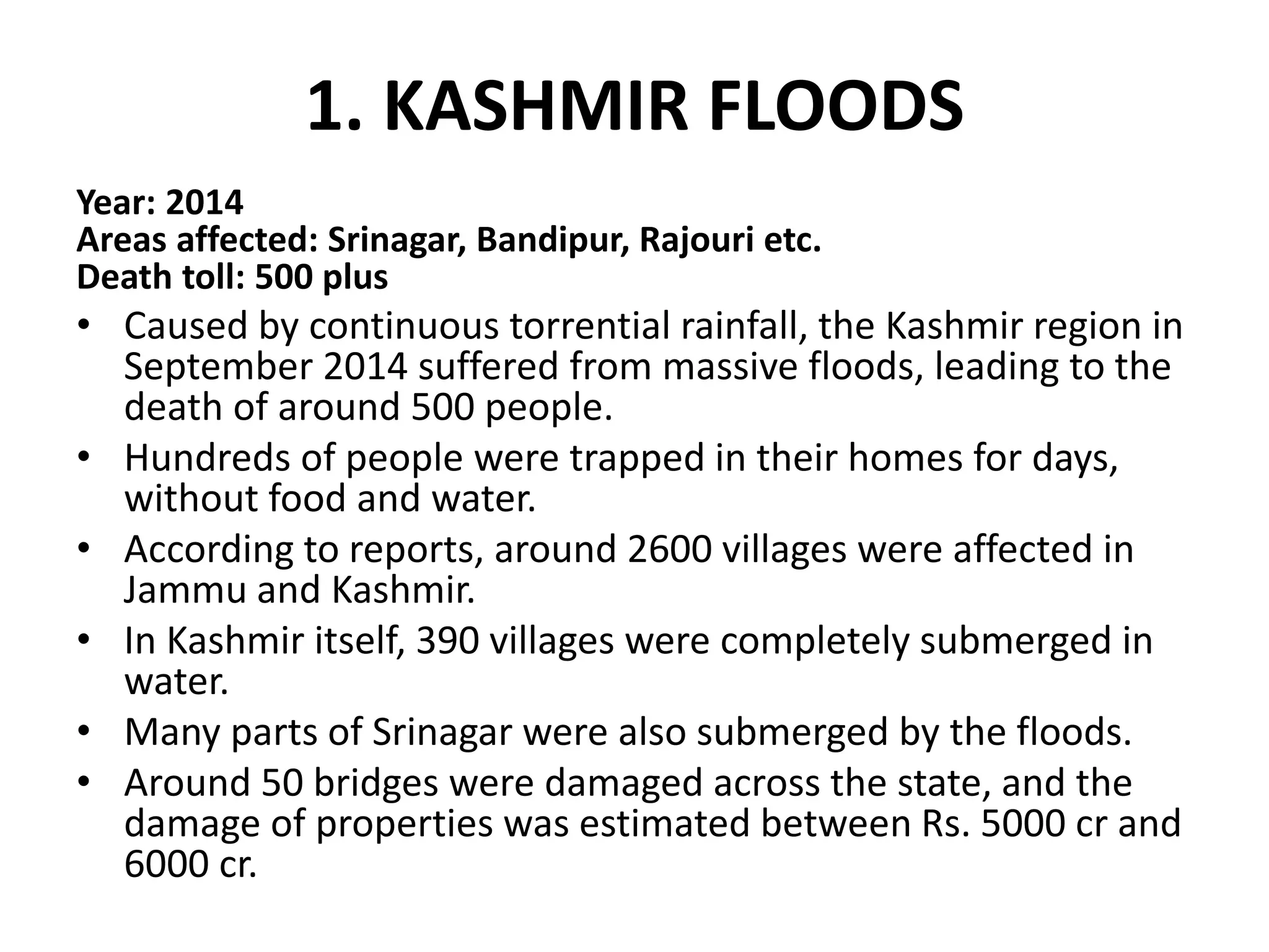 1. KASHMIR FLOODS
Year: 2014
Areas affected: Srinagar, Bandipur, Rajouri etc.
Death toll: 500 plus
• Caused by continuous torrential rainfall, the Kashmir region in
September 2014 suffered from massive floods, leading to the
death of around 500 people.
• Hundreds of people were trapped in their homes for days,
without food and water.
• According to reports, around 2600 villages were affected in
Jammu and Kashmir.
• In Kashmir itself, 390 villages were completely submerged in
water.
• Many parts of Srinagar were also submerged by the floods.
• Around 50 bridges were damaged across the state, and the
damage of properties was estimated between Rs. 5000 cr and
6000 cr.
 