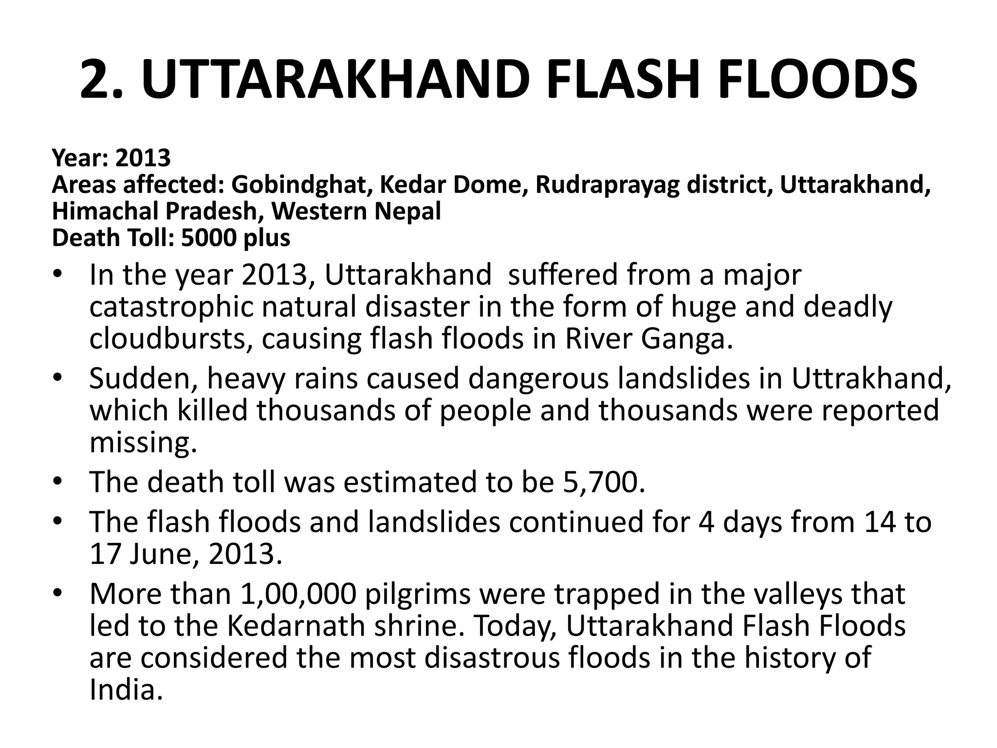 2. UTTARAKHAND FLASH FLOODS
Year: 2013
Areas affected: Gobindghat, Kedar Dome, Rudraprayag district, Uttarakhand,
Himachal Pradesh, Western Nepal
Death Toll: 5000 plus
• In the year 2013, Uttarakhand suffered from a major
catastrophic natural disaster in the form of huge and deadly
cloudbursts, causing flash floods in River Ganga.
• Sudden, heavy rains caused dangerous landslides in Uttrakhand,
which killed thousands of people and thousands were reported
missing.
• The death toll was estimated to be 5,700.
• The flash floods and landslides continued for 4 days from 14 to
17 June, 2013.
• More than 1,00,000 pilgrims were trapped in the valleys that
led to the Kedarnath shrine. Today, Uttarakhand Flash Floods
are considered the most disastrous floods in the history of
India.
 