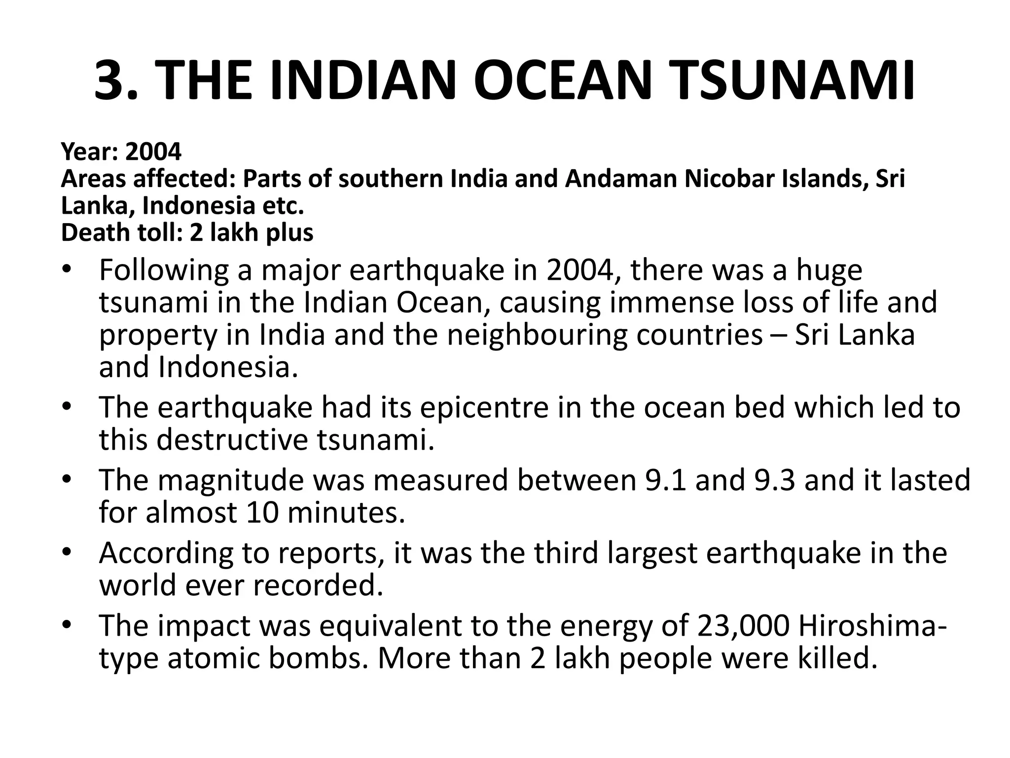 3. THE INDIAN OCEAN TSUNAMI
Year: 2004
Areas affected: Parts of southern India and Andaman Nicobar Islands, Sri
Lanka, Indonesia etc.
Death toll: 2 lakh plus
• Following a major earthquake in 2004, there was a huge
tsunami in the Indian Ocean, causing immense loss of life and
property in India and the neighbouring countries – Sri Lanka
and Indonesia.
• The earthquake had its epicentre in the ocean bed which led to
this destructive tsunami.
• The magnitude was measured between 9.1 and 9.3 and it lasted
for almost 10 minutes.
• According to reports, it was the third largest earthquake in the
world ever recorded.
• The impact was equivalent to the energy of 23,000 Hiroshima-
type atomic bombs. More than 2 lakh people were killed.
 