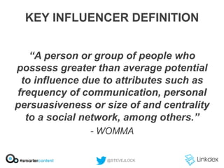 KEY INFLUENCER DEFINITION
“A person or group of people who
possess greater than average potential
to influence due to attributes such as
frequency of communication, personal
persuasiveness or size of and centrality
to a social network, among others.”
- WOMMA
@STEVEJLOCK

 