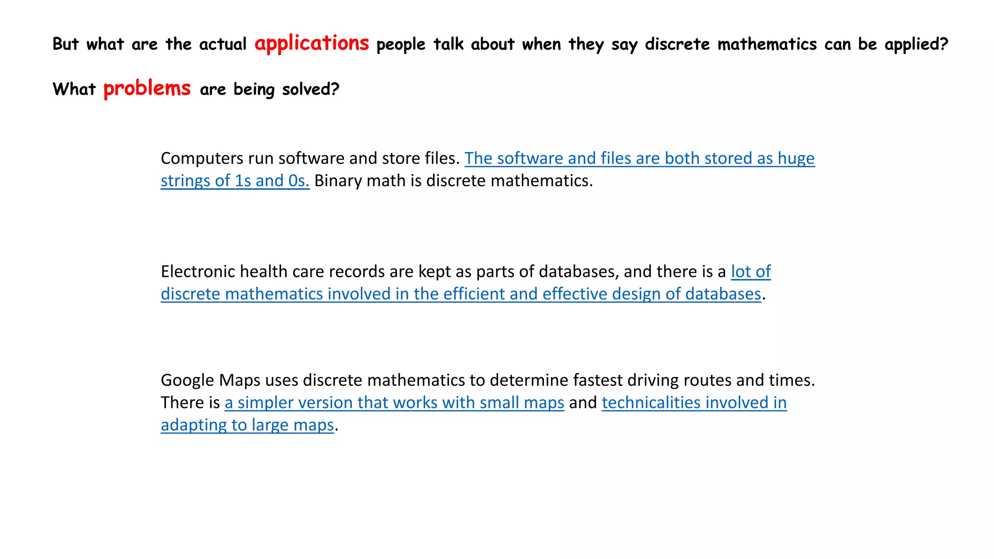 But what are the actual applications people talk about when they say discrete mathematics can be applied?
What problems are being solved?
Computers run software and store files. The software and files are both stored as huge
strings of 1s and 0s. Binary math is discrete mathematics.
Electronic health care records are kept as parts of databases, and there is a lot of
discrete mathematics involved in the efficient and effective design of databases.
Google Maps uses discrete mathematics to determine fastest driving routes and times.
There is a simpler version that works with small maps and technicalities involved in
adapting to large maps.
 