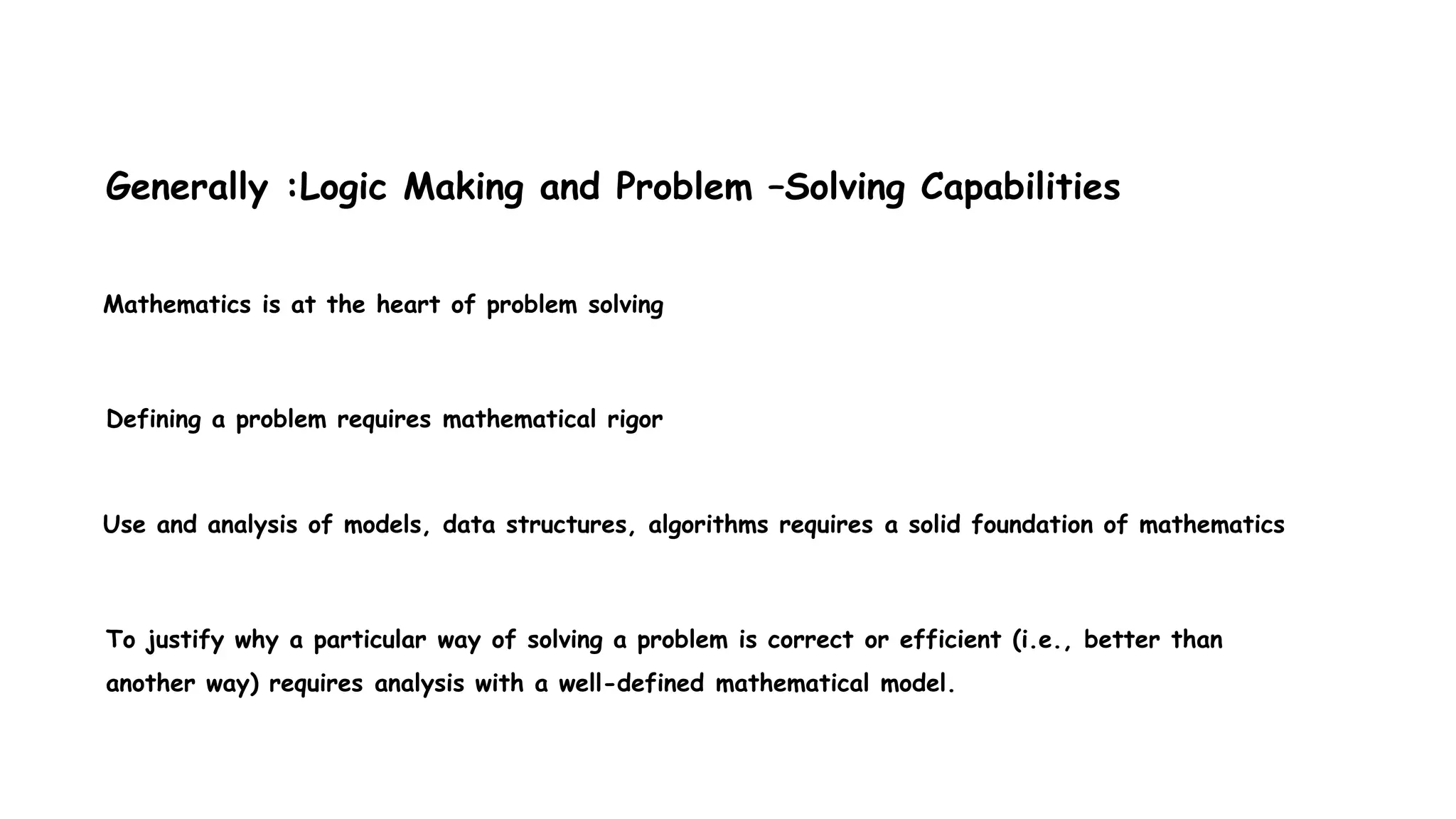 Mathematics is at the heart of problem solving
Defining a problem requires mathematical rigor
Use and analysis of models, data structures, algorithms requires a solid foundation of mathematics
To justify why a particular way of solving a problem is correct or efficient (i.e., better than
another way) requires analysis with a well-defined mathematical model.
Generally :Logic Making and Problem –Solving Capabilities
 