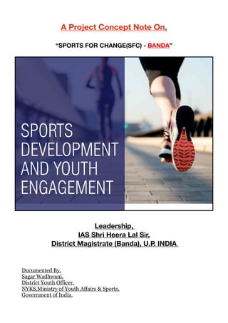 A Project Concept Note On,
“SPORTS FOR CHANGE(SFC) - BANDA” 



Leadership, 

IAS Shri Heera Lal Sir, 
District Magistrate (Banda), U.P. INDIA 

Documented By,
Sagar Wadhwani,
District Youth Officer,
NYKS,Ministry of Youth Affairs & Sports,
Government of India.
 