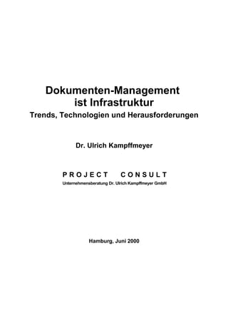 Dokumenten-Management
ist Infrastruktur
Trends, Technologien und Herausforderungen
Dr. Ulrich Kampffmeyer
P R O J E C T C O N S U L T
Unternehmensberatung Dr. Ulrich Kampffmeyer GmbH
Hamburg, Juni 2000
 