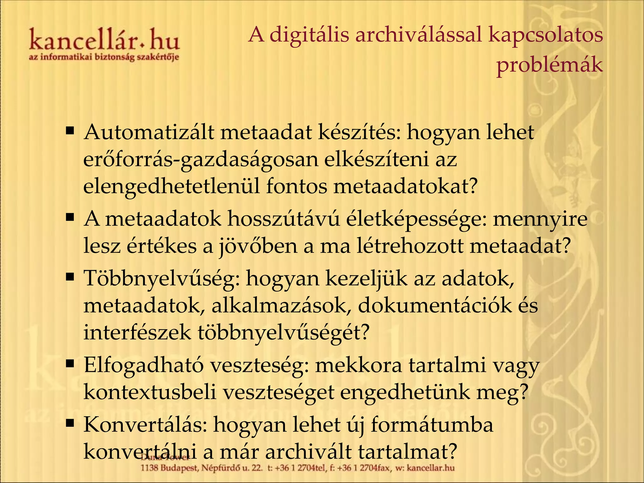 A digitális archiválással kapcsolatos problémák Automatizált metaadat készítés: hogyan lehet erőforrás-gazdaságosan elkészíteni az elengedhetetlenül fontos metaadatokat? A metaadatok hosszútávú életképessége: mennyire lesz értékes a jövőben a ma létrehozott metaadat? Többnyelvűség: hogyan kezeljük az adatok, metaadatok, alkalmazások, dokumentációk és interfészek többnyelvűségét? Elfogadható veszteség: mekkora tartalmi vagy kontextusbeli veszteséget engedhetünk meg? Konvertálás: hogyan lehet új formátumba konvertálni a már archivált tartalmat? 
