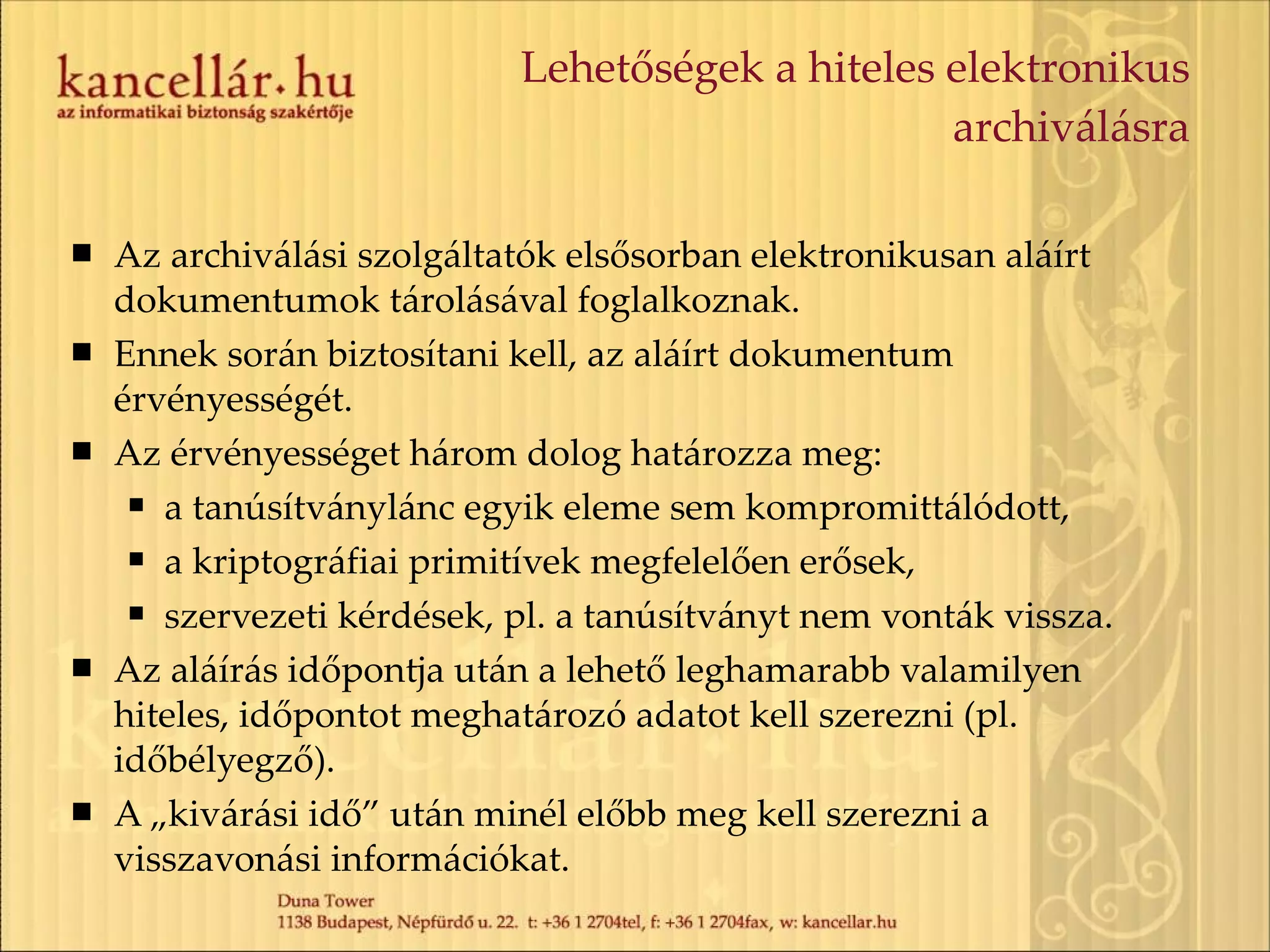 Lehetőségek a hiteles elektronikus archiválásra Az archiválási szolgáltatók elsősorban elektronikusan aláírt dokumentumok tárolásával foglalkoznak. Ennek során biztosítani kell, az aláírt dokumentum érvényességét. Az érvényességet három dolog határozza meg: a tanúsítványlánc egyik eleme sem kompromittálódott, a kriptográfiai primitívek megfelelően erősek, szervezeti kérdések, pl. a tanúsítványt nem vonták vissza. Az aláírás időpontja után a lehető leghamarabb valamilyen hiteles, időpontot meghatározó adatot kell szerezni (pl. időbélyegző). A „kivárási idő” után minél előbb meg kell szerezni a visszavonási információkat. 