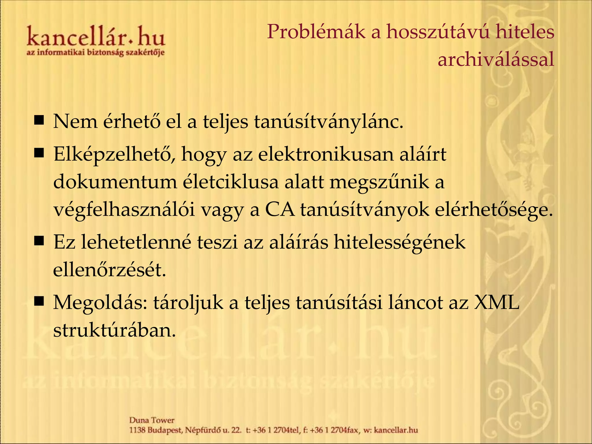 Problémák a hosszútávú hiteles archiválással Nem érhető el a teljes tanúsítványlánc. Elképzelhető, hogy az elektronikusan aláírt dokumentum életciklusa alatt megszűnik a végfelhasználói vagy a CA tanúsítványok elérhetősége. Ez lehetetlenné teszi az aláírás hitelességének ellenőrzését. Megoldás: tároljuk a teljes tanúsítási láncot az XML struktúrában. 