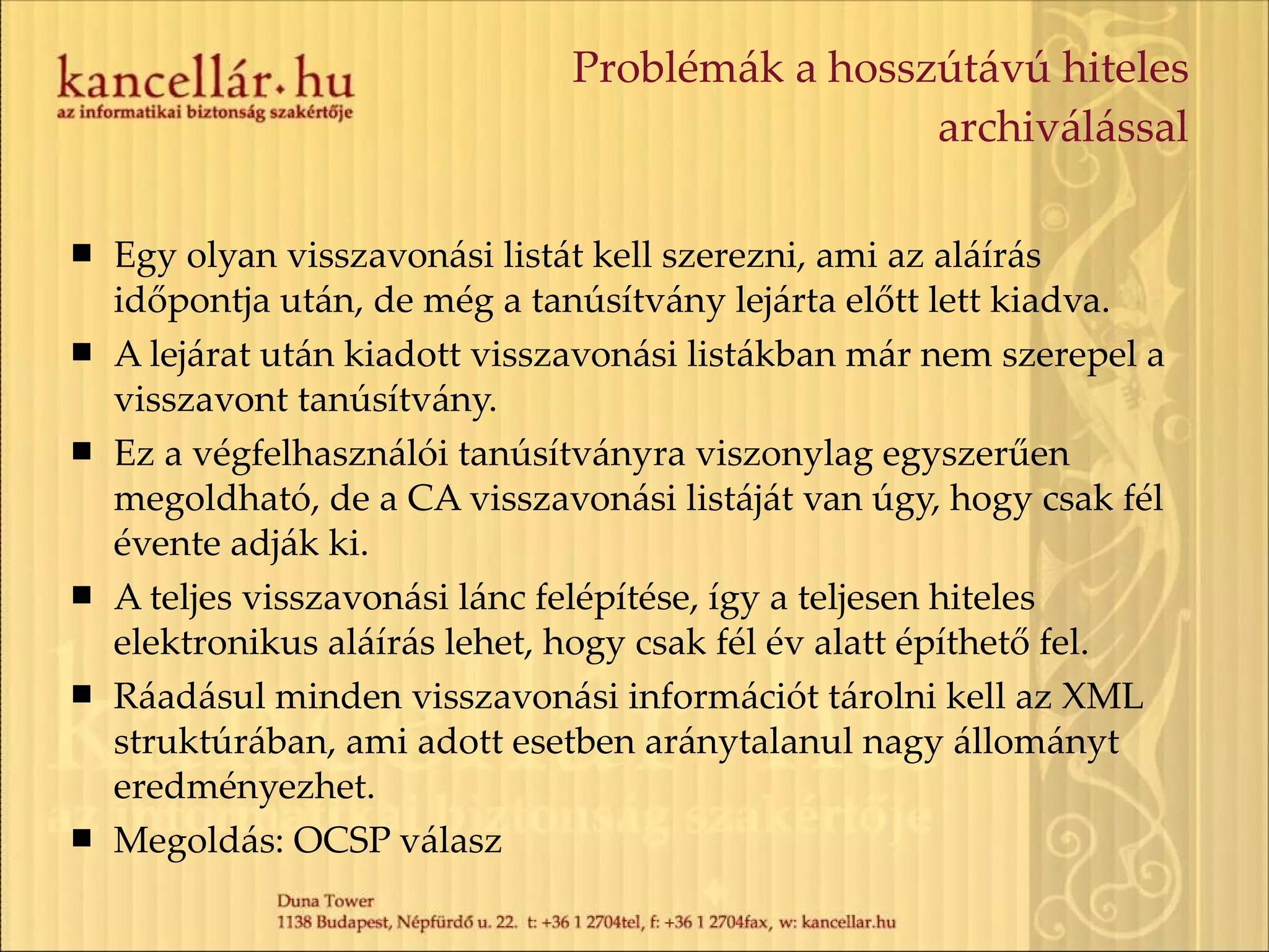 Problémák a hosszútávú hiteles archiválással Egy olyan visszavonási listát kell szerezni, ami az aláírás időpontja után, de még a tanúsítvány lejárta előtt lett kiadva. A lejárat után kiadott visszavonási listákban már nem szerepel a visszavont tanúsítvány. Ez a végfelhasználói tanúsítványra viszonylag egyszerűen megoldható, de a CA visszavonási listáját van úgy, hogy csak fél évente adják ki. A teljes visszavonási lánc felépítése, így a teljesen hiteles elektronikus aláírás lehet, hogy csak fél év alatt építhető fel. Ráadásul minden visszavonási információt tárolni kell az XML struktúrában, ami adott esetben aránytalanul nagy állományt eredményezhet. Megoldás: OCSP válasz 