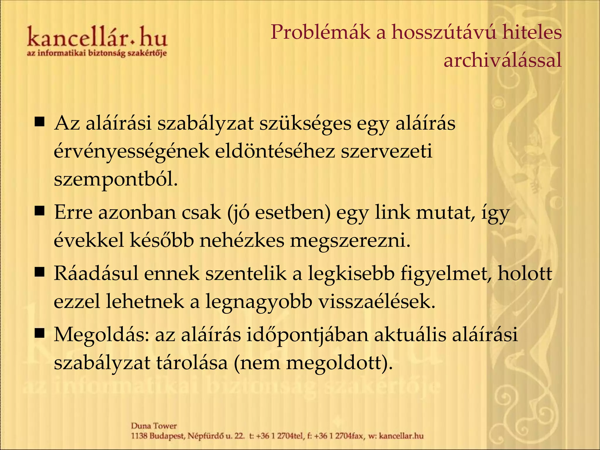 Problémák a hosszútávú hiteles archiválással Az aláírási szabályzat szükséges egy aláírás érvényességének eldöntéséhez szervezeti szempontból. Erre azonban csak (jó esetben) egy link mutat, így évekkel később nehézkes megszerezni. Ráadásul ennek szentelik a legkisebb figyelmet, holott ezzel lehetnek a legnagyobb visszaélések. Megoldás: az aláírás időpontjában aktuális aláírási szabályzat tárolása (nem megoldott). 