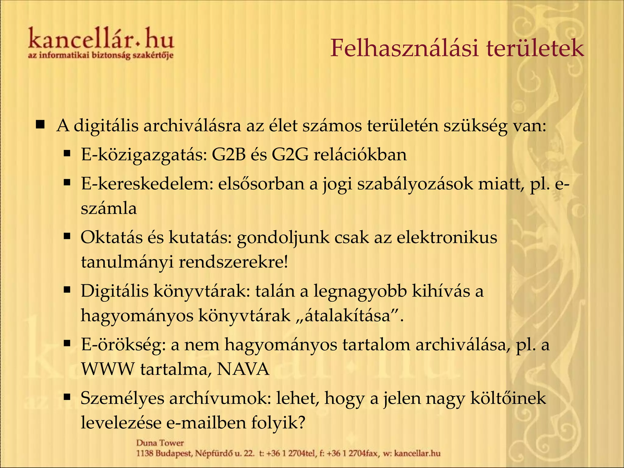 Felhasználási területek A digitális archiválásra az élet számos területén szükség van: E-közigazgatás: G2B és G2G relációkban E-kereskedelem: elsősorban a jogi szabályozások miatt, pl. e-számla Oktatás és kutatás: gondoljunk csak az elektronikus tanulmányi rendszerekre! Digitális könyvtárak: talán a legnagyobb kihívás a hagyományos könyvtárak „átalakítása”. E-örökség: a nem hagyományos tartalom archiválása, pl. a WWW tartalma, NAVA Személyes archívumok: lehet, hogy a jelen nagy költőinek levelezése e-mailben folyik? 