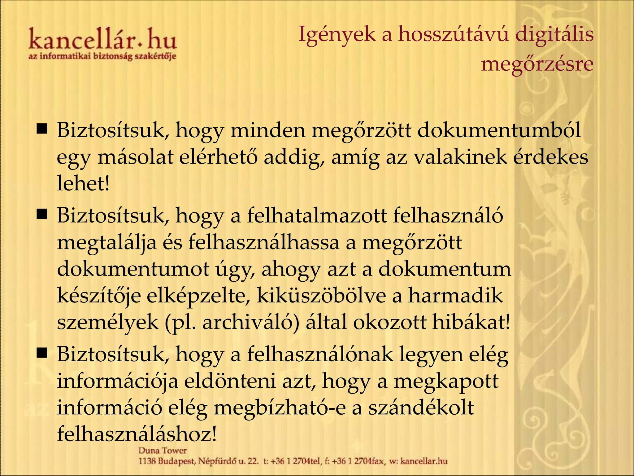 Igények a hosszútávú digitális megőrzésre Biztosítsuk, hogy minden megőrzött dokumentumból egy másolat elérhető addig, amíg az valakinek érdekes lehet! Biztosítsuk, hogy a felhatalmazott felhasználó megtalálja és felhasználhassa a megőrzött dokumentumot úgy, ahogy azt a dokumentum készítője elképzelte, kiküszöbölve a harmadik személyek (pl. archiváló) által okozott hibákat! Biztosítsuk, hogy a felhasználónak legyen elég információja eldönteni azt, hogy a megkapott információ elég megbízható-e a szándékolt felhasználáshoz! 