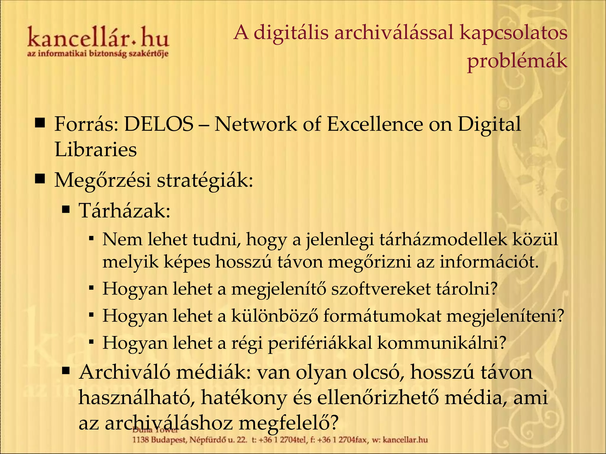 A digitális archiválással kapcsolatos problémák Forrás: DELOS – Network of Excellence on Digital Libraries  Megőrzési stratégiák: Tárházak: Nem lehet tudni, hogy a jelenlegi tárházmodellek közül melyik képes hosszú távon megőrizni az információt. Hogyan lehet a megjelenítő szoftvereket tárolni? Hogyan lehet a különböző formátumokat megjeleníteni? Hogyan lehet a régi perifériákkal kommunikálni? Archiváló médiák: van olyan olcsó, hosszú távon használható, hatékony és ellenőrizhető média, ami az archiváláshoz megfelelő? 