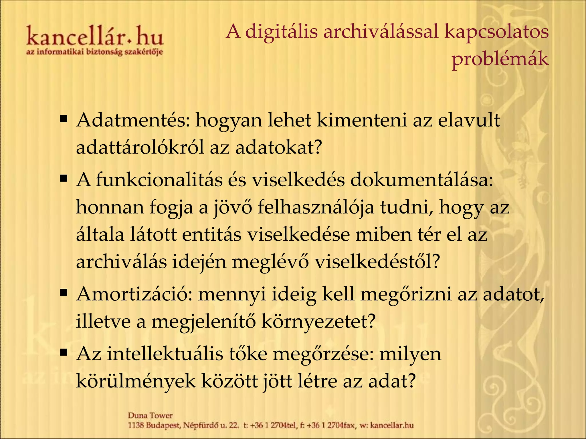 A digitális archiválással kapcsolatos problémák Adatmentés: hogyan lehet kimenteni az elavult adattárolókról az adatokat? A funkcionalitás és viselkedés dokumentálása: honnan fogja a jövő felhasználója tudni, hogy az általa látott entitás viselkedése miben tér el az archiválás idején meglévő viselkedéstől? Amortizáció: mennyi ideig kell megőrizni az adatot, illetve a megjelenítő környezetet? Az intellektuális tőke megőrzése: milyen körülmények között jött létre az adat? 