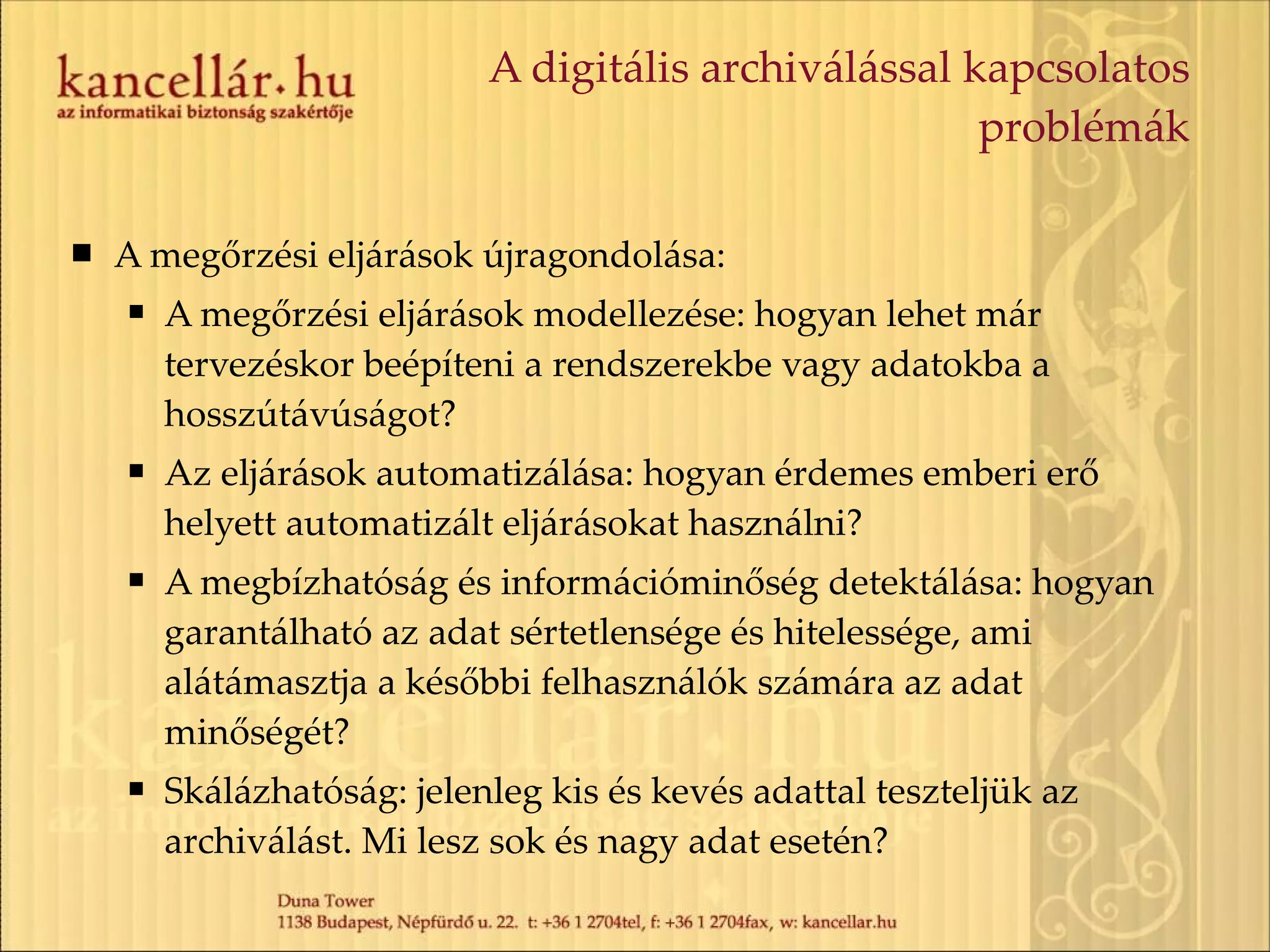 A digitális archiválással kapcsolatos problémák A megőrzési eljárások újragondolása: A megőrzési eljárások modellezése: hogyan lehet már tervezéskor beépíteni a rendszerekbe vagy adatokba a hosszútávúságot? Az eljárások automatizálása: hogyan érdemes emberi erő helyett automatizált eljárásokat használni? A megbízhatóság és információminőség detektálása: hogyan garantálható az adat sértetlensége és hitelessége, ami alátámasztja a későbbi felhasználók számára az adat minőségét? Skálázhatóság: jelenleg kis és kevés adattal teszteljük az archiválást. Mi lesz sok és nagy adat esetén? 