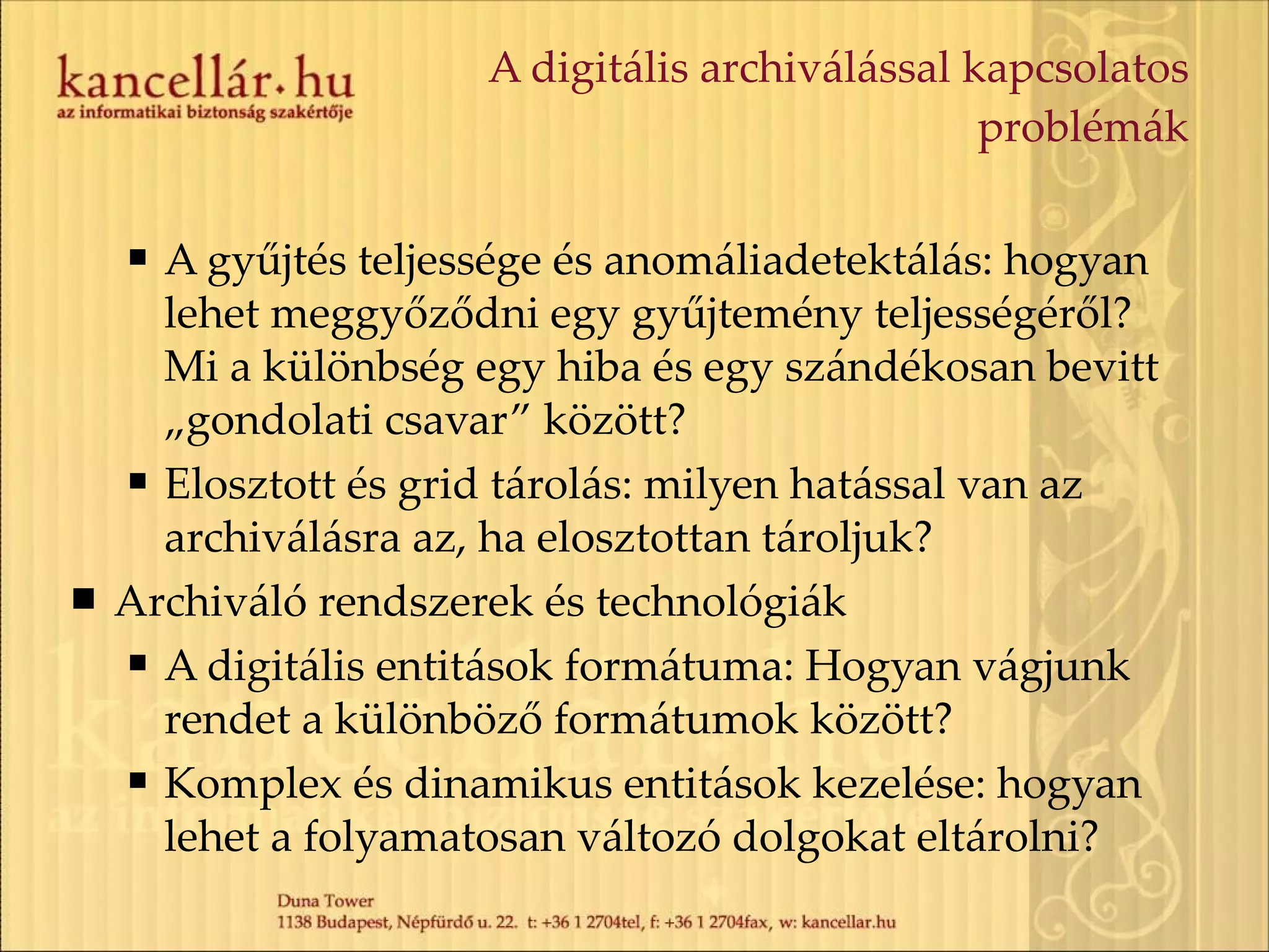 A digitális archiválással kapcsolatos problémák A gyűjtés teljessége és anomáliadetektálás: hogyan lehet meggyőződni egy gyűjtemény teljességéről? Mi a különbség egy hiba és egy szándékosan bevitt „gondolati csavar” között? Elosztott és grid tárolás: milyen hatással van az archiválásra az, ha elosztottan tároljuk? Archiváló rendszerek és technológiák A digitális entitások formátuma: Hogyan vágjunk rendet a különböző formátumok között? Komplex és dinamikus entitások kezelése: hogyan lehet a folyamatosan változó dolgokat eltárolni? 