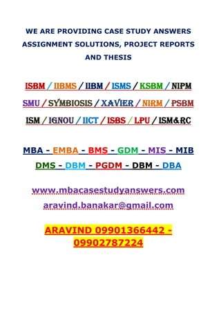 WE ARE PROVIDING CASE STUDY ANSWERS
ASSIGNMENT SOLUTIONS, PROJECT REPORTS
AND THESIS
ISBM / IIBMS / IIBM / ISMS / KSBM / NIPM
SMU / SYMBIOSIS / XAVIER / NIRM / PSBM
ISM / IGNOU / IICT / ISBS / LPU / ISM&RC
MBA - EMBA - BMS - GDM - MIS - MIB
DMS - DBM - PGDM - DBM - DBA
www.mbacasestudyanswers.com
aravind.banakar@gmail.com
ARAVIND 09901366442 -
09902787224
 