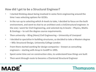 How did I get to be a Structural Engineer?
•

I started thinking about being involved in some form engineering around the
time I was selecting options for GCSEs.

•

In the run up to selecting which A-levels to take, I decided to focus on the built
environment, and went to chat to an architect and a civil/structural engineer. In
the end, I went for Civil Engineering, and selected my A-levels – Physics, Maths
& Geology – to suit the degree course requirements.

•

Then university – BEng (Hons) Civil Engineering – University of Liverpool

•

I decided to specialise in building structures, so decided to take a Masters degree
– MSc Structural Design, University College London

•

From there started working for design companies – known as consulting
engineers – starting with Arup in Cardiff in 1995.

•

Spent some time out on construction sites, to understand how things are built

•

Then went through route to become a Chartered Structural Engineer

 