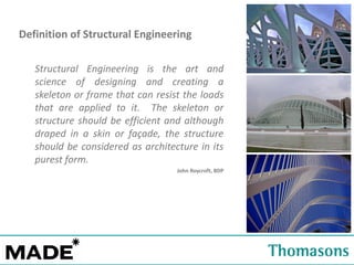 Definition of Structural Engineering
Structural Engineering is the art and
science of designing and creating a
skeleton or frame that can resist the loads
that are applied to it. The skeleton or
structure should be efficient and although
draped in a skin or façade, the structure
should be considered as architecture in its
purest form.
John Roycroft, BDP

 