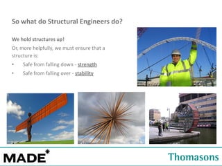 So what do Structural Engineers do?
We hold structures up!
Or, more helpfully, we must ensure that a
structure is:
•

Safe from falling down - strength

•

Safe from falling over - stability

 