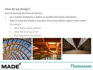 How do we design?
Start by thinking about lots of options:
•

via a number of sketches / options in parallel with simple calculations

•

There is rarely one solution, and often must assess options against some criteria
For example

•

What forces will be applied?

•

What the structure is for?

•

How long will it need to last?

 