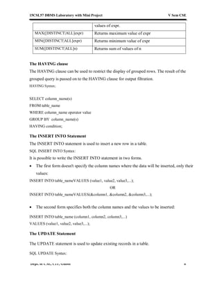 15CSL57 DBMS Laboratory with Mini Project V Sem CSE
Dept. of CSE, CIT, Gubbi 8
values of expr.
MAX([DISTINCT|ALL]expr) Returns maximum value of expr
MIN([DISTINCT|ALL]expr) Returns minimum value of expr
SUM([DISTINCT|ALL]n) Returns sum of values of n
The HAVING clause
The HAVING clause can be used to restrict the display of grouped rows. The result of the
grouped query is passed on to the HAVING clause for output filtration.
HAVING Syntax;
SELECT column_name(s)
FROM table_name
WHERE column_name operator value
GROUP BY column_name(s)
HAVING condition;
The INSERT INTO Statement
The INSERT INTO statement is used to insert a new row in a table.
SQL INSERT INTO Syntax:
It is possible to write the INSERT INTO statement in two forms.
 The first form doesn't specify the column names where the data will be inserted, only their
values:
INSERT INTO table_nameVALUES (value1, value2, value3,...);
OR
INSERT INTO table_nameVALUES(&column1, &column2, &column3,...);
 The second form specifies both the column names and the values to be inserted:
INSERT INTO table_name (column1, column2, column3,...)
VALUES (value1, value2, value3,...);
The UPDATE Statement
The UPDATE statement is used to update existing records in a table.
SQL UPDATE Syntax:
 