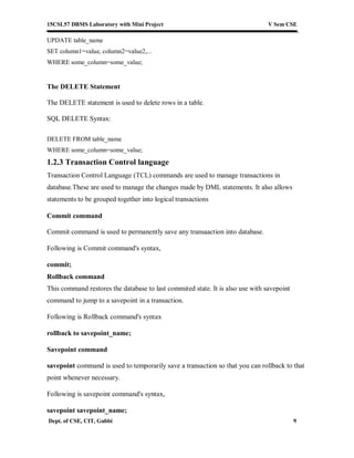 15CSL57 DBMS Laboratory with Mini Project V Sem CSE
Dept. of CSE, CIT, Gubbi 9
UPDATE table_name
SET column1=value, column2=value2,...
WHERE some_column=some_value;
The DELETE Statement
The DELETE statement is used to delete rows in a table.
SQL DELETE Syntax:
DELETE FROM table_name
WHERE some_column=some_value;
1.2.3 Transaction Control language
Transaction Control Language (TCL) commands are used to manage transactions in
database.These are used to manage the changes made by DML statements. It also allows
statements to be grouped together into logical transactions
Commit command
Commit command is used to permanently save any transaaction into database.
Following is Commit command's syntax,
commit;
Rollback command
This command restores the database to last commited state. It is also use with savepoint
command to jump to a savepoint in a transaction.
Following is Rollback command's syntax
rollback to savepoint_name;
Savepoint command
savepoint command is used to temporarily save a transaction so that you can rollback to that
point whenever necessary.
Following is savepoint command's syntax,
savepoint savepoint_name;
 