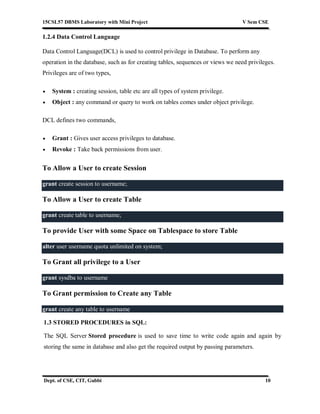 15CSL57 DBMS Laboratory with Mini Project V Sem CSE
Dept. of CSE, CIT, Gubbi 10
1.2.4 Data Control Language
Data Control Language(DCL) is used to control privilege in Database. To perform any
operation in the database, such as for creating tables, sequences or views we need privileges.
Privileges are of two types,
 System : creating session, table etc are all types of system privilege.
 Object : any command or query to work on tables comes under object privilege.
DCL defines two commands,
 Grant : Gives user access privileges to database.
 Revoke : Take back permissions from user.
To Allow a User to create Session
grant create session to username;
To Allow a User to create Table
grant create table to username;
To provide User with some Space on Tablespace to store Table
alter user username quota unlimited on system;
To Grant all privilege to a User
grant sysdba to username
To Grant permission to Create any Table
grant create any table to username
1.3 STORED PROCEDURES in SQL:
The SQL Server Stored procedure is used to save time to write code again and again by
storing the same in database and also get the required output by passing parameters.
 