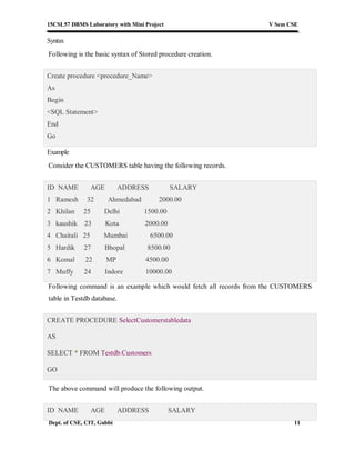 15CSL57 DBMS Laboratory with Mini Project V Sem CSE
Dept. of CSE, CIT, Gubbi 11
Syntax
Following is the basic syntax of Stored procedure creation.
Create procedure <procedure_Name>
As
Begin
<SQL Statement>
End
Go
Example
Consider the CUSTOMERS table having the following records.
ID NAME AGE ADDRESS SALARY
1 Ramesh 32 Ahmedabad 2000.00
2 Khilan 25 Delhi 1500.00
3 kaushik 23 Kota 2000.00
4 Chaitali 25 Mumbai 6500.00
5 Hardik 27 Bhopal 8500.00
6 Komal 22 MP 4500.00
7 Muffy 24 Indore 10000.00
Following command is an example which would fetch all records from the CUSTOMERS
table in Testdb database.
CREATE PROCEDURE SelectCustomerstabledata
AS
SELECT * FROM Testdb.Customers
GO
The above command will produce the following output.
ID NAME AGE ADDRESS SALARY
 