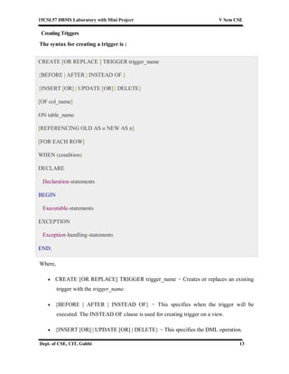 15CSL57 DBMS Laboratory with Mini Project V Sem CSE
Dept. of CSE, CIT, Gubbi 13
CreatingTriggers
The syntax for creating a trigger is :
CREATE [OR REPLACE ] TRIGGER trigger_name
{BEFORE | AFTER | INSTEAD OF }
{INSERT [OR] | UPDATE [OR] | DELETE}
[OF col_name]
ON table_name
[REFERENCING OLD AS o NEW AS n]
[FOR EACH ROW]
WHEN (condition)
DECLARE
Declaration-statements
BEGIN
Executable-statements
EXCEPTION
Exception-handling-statements
END;
Where,
 CREATE [OR REPLACE] TRIGGER trigger_name − Creates or replaces an existing
trigger with the trigger_name.
 {BEFORE | AFTER | INSTEAD OF} − This specifies when the trigger will be
executed. The INSTEAD OF clause is used for creating trigger on a view.
 {INSERT [OR] | UPDATE [OR] | DELETE} − This specifies the DML operation.
 