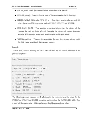 15CSL57 DBMS Laboratory with Mini Project V Sem CSE
Dept. of CSE, CIT, Gubbi 14
 [OF col_name] − This specifies the column name that will be updated.
 [ON table_name] − This specifies the name of the table associated with the trigger.
 [REFERENCING OLD AS o NEW AS n] − This allows you to refer new and old
values for various DML statements, such as INSERT, UPDATE, and DELETE.
 [FOR EACH ROW] − This specifies a row-level trigger, i.e., the trigger will be
executed for each row being affected. Otherwise the trigger will execute just once
when the SQL statement is executed, which is called a table level trigger.
 WHEN (condition) − This provides a condition for rows for which the trigger would
fire. This clause is valid only for row-level triggers.
Example
To start with, we will be using the CUSTOMERS table we had created and used in the
previous chapters −
Select * from customers;
+----+----------+-----+-----------+----------+
| ID | NAME | AGE | ADDRESS | SALARY |
+----+----------+-----+-----------+----------+
| 1 | Ramesh | 32 | Ahmedabad | 2000.00 |
| 2 | Khilan | 25 | Delhi | 1500.00 |
| 3 | kaushik | 23 | Kota | 2000.00 |
| 4 | Chaitali | 25 | Mumbai | 6500.00 |
| 5 | Hardik | 27 | Bhopal | 8500.00 |
| 6 | Komal | 22 | MP | 4500.00 |
+----+----------+-----+-----------+----------+
The following program creates a row-level trigger for the customers table that would fire for
INSERT or UPDATE or DELETE operations performed on the CUSTOMERS table. This
trigger will display the salary difference between the old values and new values −
 