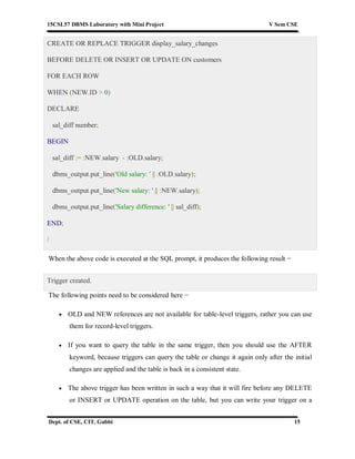 15CSL57 DBMS Laboratory with Mini Project V Sem CSE
Dept. of CSE, CIT, Gubbi 15
CREATE OR REPLACE TRIGGER display_salary_changes
BEFORE DELETE OR INSERT OR UPDATE ON customers
FOR EACH ROW
WHEN (NEW.ID > 0)
DECLARE
sal_diff number;
BEGIN
sal_diff := :NEW.salary - :OLD.salary;
dbms_output.put_line('Old salary: ' || :OLD.salary);
dbms_output.put_line('New salary: ' || :NEW.salary);
dbms_output.put_line('Salary difference: ' || sal_diff);
END;
/
When the above code is executed at the SQL prompt, it produces the following result −
Trigger created.
The following points need to be considered here −
 OLD and NEW references are not available for table-level triggers, rather you can use
them for record-level triggers.
 If you want to query the table in the same trigger, then you should use the AFTER
keyword, because triggers can query the table or change it again only after the initial
changes are applied and the table is back in a consistent state.
 The above trigger has been written in such a way that it will fire before any DELETE
or INSERT or UPDATE operation on the table, but you can write your trigger on a
 