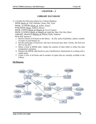 15CSL57 DBMS Laboratory with Mini Project V Sem CSE
Dept. of CSE, CIT, Gubbi 18
CHAPTER – 2
LIBRARY DATABASE
1) Consider the following schema for a Library Database:
BOOK (Book_id, Title, Publisher_Name, Pub_Year)
BOOK_AUTHORS (Book_id, Author_Name)
PUBLISHER (Name, Address, Phone)
BOOK_COPIES (Book_id, Branch_id, No-of_Copies)
BOOK_LENDING (Book_id, Branch_id, Card_No, Date_Out, Due_Date)
LIBRARY_BRANCH (Branch_id, Branch_Name, Address)
Write SQL queries to
1. Retrieve details of all books in the library – id, title, name of publisher, authors, number
of copies in each branch, etc.
2. Get the particulars of borrowers who have borrowed more than 3 books, but from Jan
2017 to Jun 2017
3. Delete a book in BOOK table. Update the contents of other tables to reflect this data
manipulation operation.
4. Partition the BOOK table based on year of publication. Demonstrate its working with a
simple query.
5. Create a view of all books and its number of copies that are currently available in the
Library.
ER-Diagram:
 