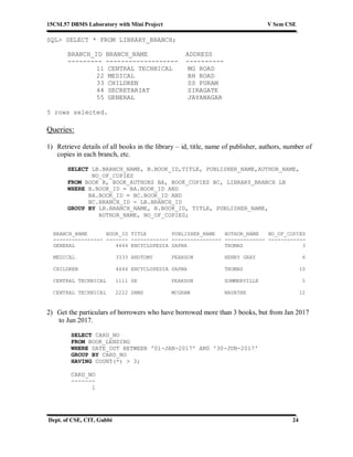15CSL57 DBMS Laboratory with Mini Project V Sem CSE
Dept. of CSE, CIT, Gubbi 24
SQL> SELECT * FROM LIBRARY_BRANCH;
BRANCH_ID BRANCH_NAME ADDRESS
--------- ------------------- ----------
11 CENTRAL TECHNICAL MG ROAD
22 MEDICAL BH ROAD
33 CHILDREN SS PURAM
44 SECRETARIAT SIRAGATE
55 GENERAL JAYANAGAR
5 rows selected.
Queries:
1) Retrieve details of all books in the library – id, title, name of publisher, authors, number of
copies in each branch, etc.
SELECT LB.BRANCH_NAME, B.BOOK_ID,TITLE, PUBLISHER_NAME,AUTHOR_NAME,
NO_OF_COPIES
FROM BOOK B, BOOK_AUTHORS BA, BOOK_COPIES BC, LIBRARY_BRANCH LB
WHERE B.BOOK_ID = BA.BOOK_ID AND
BA.BOOK_ID = BC.BOOK_ID AND
BC.BRANCH_ID = LB.BRANCH_ID
GROUP BY LB.BRANCH_NAME, B.BOOK_ID, TITLE, PUBLISHER_NAME,
AUTHOR_NAME, NO_OF_COPIES;
BRANCH_NAME BOOK_ID TITLE PUBLISHER_NAME AUTHOR_NAME NO_OF_COPIES
---------------- ------- ------------ ---------------- ------------- ------------
GENERAL 4444 ENCYCLOPEDIA SAPNA THOMAS 3
MEDICAL 3333 ANOTOMY PEARSON HENRY GRAY 6
CHILDREN 4444 ENCYCLOPEDIA SAPNA THOMAS 10
CENTRAL TECHNICAL 1111 SE PEARSON SOMMERVILLE 5
CENTRAL TECHNICAL 2222 DBMS MCGRAW NAVATHE 12
2) Get the particulars of borrowers who have borrowed more than 3 books, but from Jan 2017
to Jun 2017.
SELECT CARD_NO
FROM BOOK_LENDING
WHERE DATE_OUT BETWEEN '01-JAN-2017' AND '30-JUN-2017'
GROUP BY CARD_NO
HAVING COUNT(*) > 3;
CARD_NO
-------
1
 