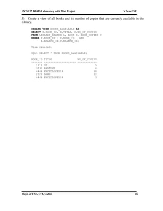 15CSL57 DBMS Laboratory with Mini Project V Sem CSE
Dept. of CSE, CIT, Gubbi 26
5) Create a view of all books and its number of copies that are currently available in the
Library.
CREATE VIEW BOOKS_AVAILABLE AS
SELECT B.BOOK_ID, B.TITLE, C.NO_OF_COPIES
FROM LIBRARY_BRANCH L, BOOK B, BOOK_COPIES C
WHERE B.BOOK_ID = C.BOOK_ID AND
L.BRANCH_ID=C.BRANCH_ID;
View created.
SQL> SELECT * FROM BOOKS_AVAILABLE;
BOOK_ID TITLE NO_OF_COPIES
------- -------------------- ------------
1111 SE 5
3333 ANOTOMY 6
4444 ENCYCLOPEDIA 10
2222 DBMS 12
4444 ENCYCLOPEDIA 3
 