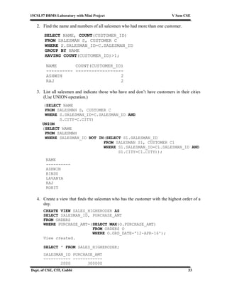 15CSL57 DBMS Laboratory with Mini Project V Sem CSE
Dept. of CSE, CIT, Gubbi 33
2. Find the name and numbers of all salesmen who had more than one customer.
SELECT NAME, COUNT(CUSTOMER_ID)
FROM SALESMAN S, CUSTOMER C
WHERE S.SALESMAN_ID=C.SALESMAN_ID
GROUP BY NAME
HAVING COUNT(CUSTOMER_ID)>1;
NAME COUNT(CUSTOMER_ID)
---------- ------------------
ASHWIN 2
RAJ 2
3. List all salesmen and indicate those who have and don’t have customers in their cities
(Use UNION operation.)
(SELECT NAME
FROM SALESMAN S, CUSTOMER C
WHERE S.SALESMAN_ID=C.SALESMAN_ID AND
S.CITY=C.CITY)
UNION
(SELECT NAME
FROM SALESMAN
WHERE SALESMAN_ID NOT IN(SELECT S1.SALESMAN_ID
FROM SALESMAN S1, CUSTOMER C1
WHERE S1.SALESMAN_ID=C1.SALESMAN_ID AND
S1.CITY=C1.CITY));
NAME
----------
ASHWIN
BINDU
LAVANYA
RAJ
ROHIT
4. Create a view that finds the salesman who has the customer with the highest order of a
day.
CREATE VIEW SALES_HIGHERODER AS
SELECT SALESMAN_ID, PURCHASE_AMT
FROM ORDERS
WHERE PURCHASE_AMT=(SELECT MAX(O.PURCHASE_AMT)
FROM ORDERS O
WHERE O.ORD_DATE='12-APR-16');
View created.
SELECT * FROM SALES_HIGHERODER;
SALESMAN_ID PURCHASE_AMT
----------- ------------
2000 300000
 