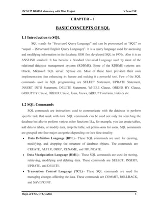 15CSL57 DBMS Laboratory with Mini Project V Sem CSE
Dept. of CSE, CIT, Gubbi 1
CHAPTER – 1
BASIC CONCEPTS OF SQL
1.1 Introduction to SQL
SQL stands for “Structured Query Language” and can be pronounced as “SQL” or
“sequel – (Structured English Query Language)”. It is a query language used for accessing
and modifying information in the database. IBM first developed SQL in 1970s. Also it is an
ANSI/ISO standard. It has become a Standard Universal Language used by most of the
relational database management systems (RDBMS). Some of the RDBMS systems are:
Oracle, Microsoft SQL server, Sybase etc. Most of these have provided their own
implementation thus enhancing its feature and making it a powerful tool. Few of the SQL
commands used in SQL programming are SELECT Statement, UPDATE Statement,
INSERT INTO Statement, DELETE Statement, WHERE Clause, ORDER BY Clause,
GROUP BY Clause, ORDER Clause, Joins, Views, GROUP Functions, Indexes etc.
1.2 SQL Commands
SQL commands are instructions used to communicate with the database to perform
specific task that work with data. SQL commands can be used not only for searching the
database but also to perform various other functions like, for example, you can create tables,
add data to tables, or modify data, drop the table, set permissions for users. SQL commands
are grouped into four major categories depending on their functionality:
 Data Definition Language (DDL) - These SQL commands are used for creating,
modifying, and dropping the structure of database objects. The commands are
CREATE, ALTER, DROP, RENAME, and TRUNCATE.
 Data Manipulation Language (DML) - These SQL commands are used for storing,
retrieving, modifying and deleting data. These commands are SELECT, INSERT,
UPDATE, and DELETE.
 Transaction Control Language (TCL) - These SQL commands are used for
managing changes affecting the data. These commands are COMMIT, ROLLBACK,
and SAVEPOINT.
 